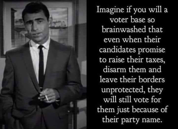 Imagine if you will a voter base so brainwashed that even when their candidates promise to raise their taxes, disarm them and leave their borders unprotected, they will still vote for them just because of their party name.